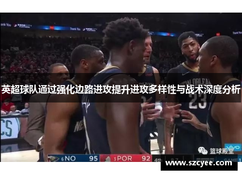 英超球队通过强化边路进攻提升进攻多样性与战术深度分析