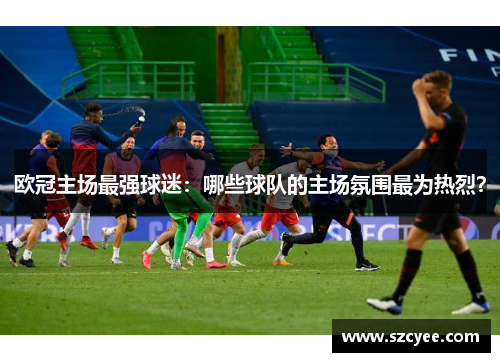 欧冠主场最强球迷：哪些球队的主场氛围最为热烈？